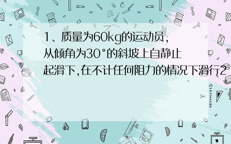 1、质量为60kg的运动员,从倾角为30°的斜坡上自静止起滑下,在不计任何阻力的情况下滑行2 s末的速度多大