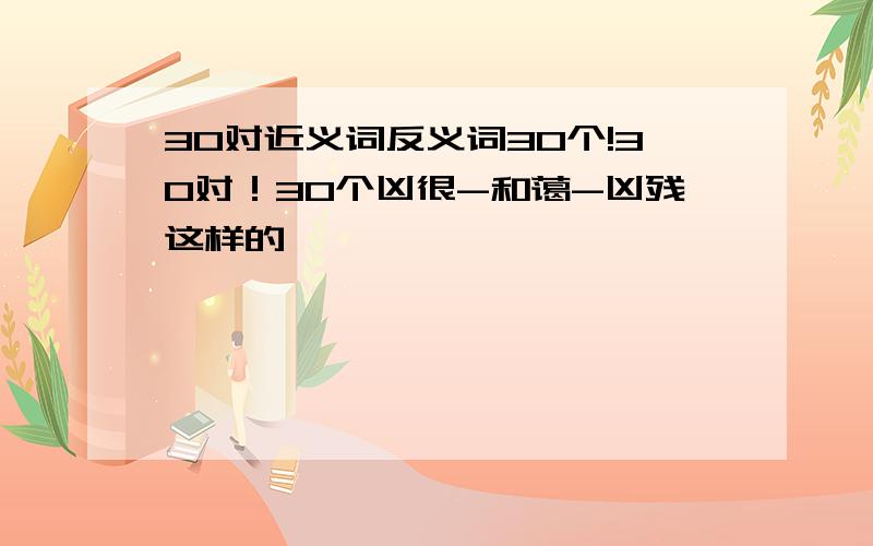 30对近义词反义词30个!30对！30个凶很-和蔼-凶残这样的