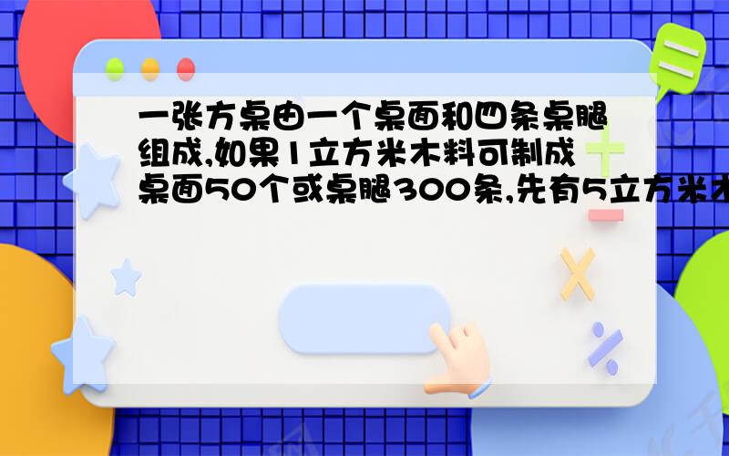 一张方桌由一个桌面和四条桌腿组成,如果1立方米木料可制成桌面50个或桌腿300条,先有5立方米木料,请你设计一下,用多少木料做桌面,用多少木料做桌腿,恰好配成方桌多少张?用二元一次方程