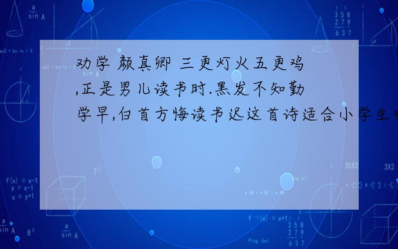 劝学 颜真卿 三更灯火五更鸡,正是男儿读书时.黑发不知勤学早,白首方悔读书迟这首诗适合小学生吗?问小学生爱读或写吗