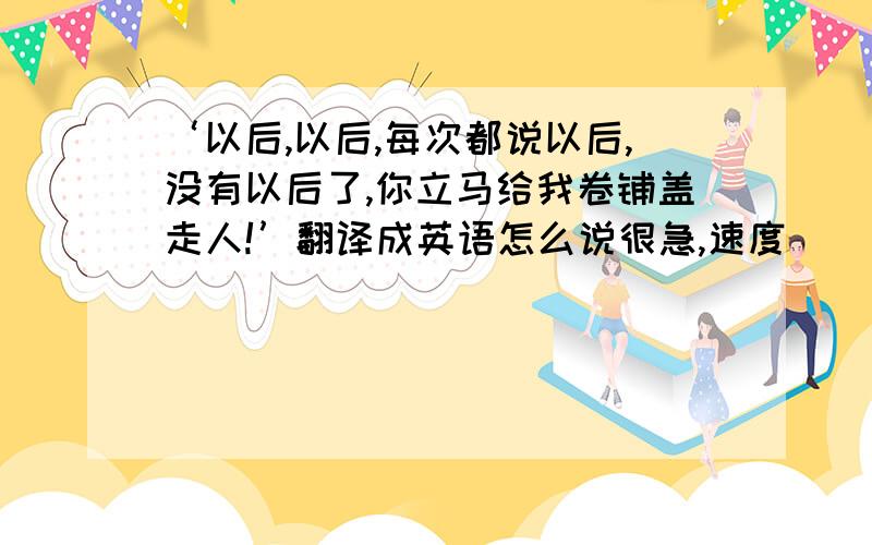 ‘以后,以后,每次都说以后,没有以后了,你立马给我卷铺盖走人!’翻译成英语怎么说很急,速度