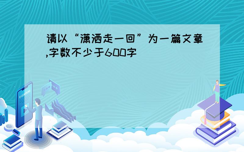 请以“潇洒走一回”为一篇文章,字数不少于600字