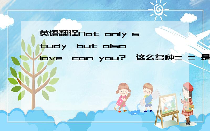 英语翻译Not only study,but also love,can you?咋这么多种= = 是个男生对我说的 PS：我是女生就是那个男生喜欢我= = 可是学习压力也比较重的情况下。