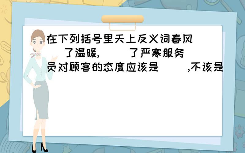 在下列括号里天上反义词春风（ ）了温暖,（ ）了严寒服务员对顾客的态度应该是( ),不该是( ).