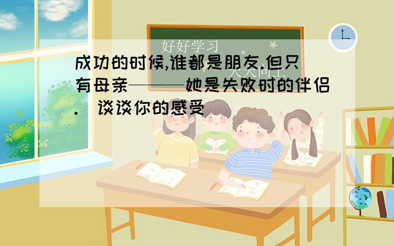 成功的时候,谁都是朋友.但只有母亲———她是失败时的伴侣.(谈谈你的感受)