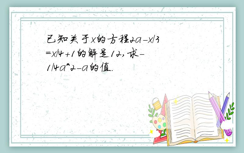 已知关于x的方程2a-x/3=x/4+1的解是12,求-1/4a^2-a的值.