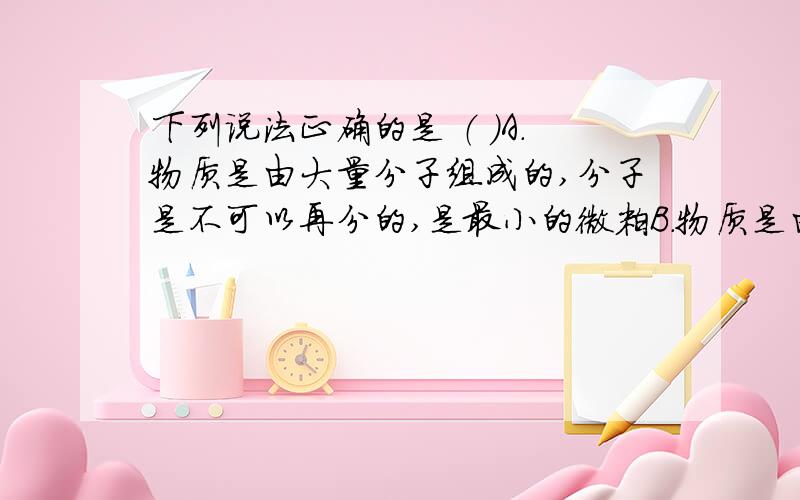 下列说法正确的是 （ ）A.物质是由大量分子组成的,分子是不可以再分的,是最小的微粒B.物质是由分子或原子组成的,分子由原子组成,原子是最小的微粒C.物质是由分子或原子组成的,分子由原