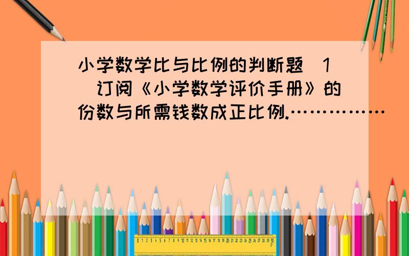 小学数学比与比例的判断题（1）订阅《小学数学评价手册》的份数与所需钱数成正比例.……………( )（2）在400米赛跑中,跑步的速度和所用时间成反比例.…………………( )（3）工作总量一