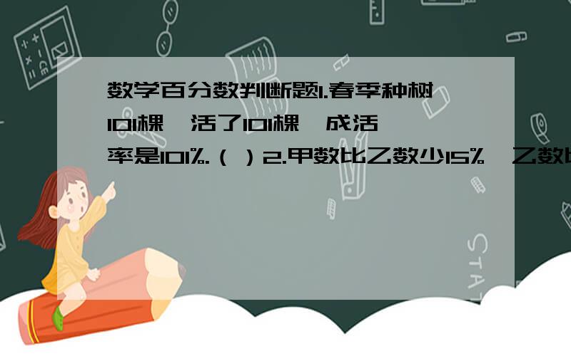 数学百分数判断题1.春季种树101棵,活了101棵,成活率是101%.（）2.甲数比乙数少15%,乙数比甲数多15%.（）3.百分数不能表示具体数量.（）4.存入银行的本金越多,利率也就越高.（）5.王家沟今年水