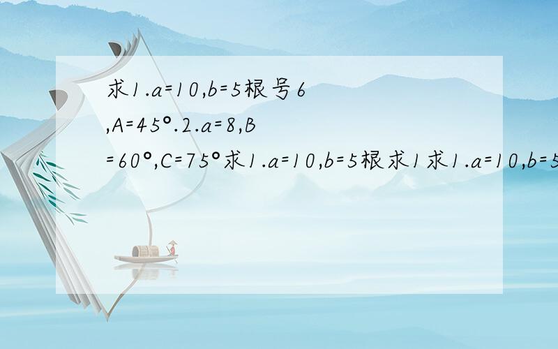 求1.a=10,b=5根号6,A=45°.2.a=8,B=60°,C=75°求1.a=10,b=5根求1求1.a=10,b=5根号6,A=45°2.a=8,B=60°,C=75°3.b=1,c=根号3,A=30°4.a=根号2,b=2,c=（根号3）+1求1.a=10，b=5根号6，A=45°2.a=8，B=60°，C=75°3.b=1,c=根号3,A=30°4.a=