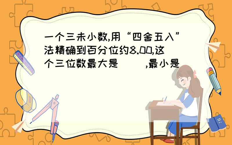 一个三未小数,用“四舍五入”法精确到百分位约8.00,这个三位数最大是（ ）,最小是（ ）