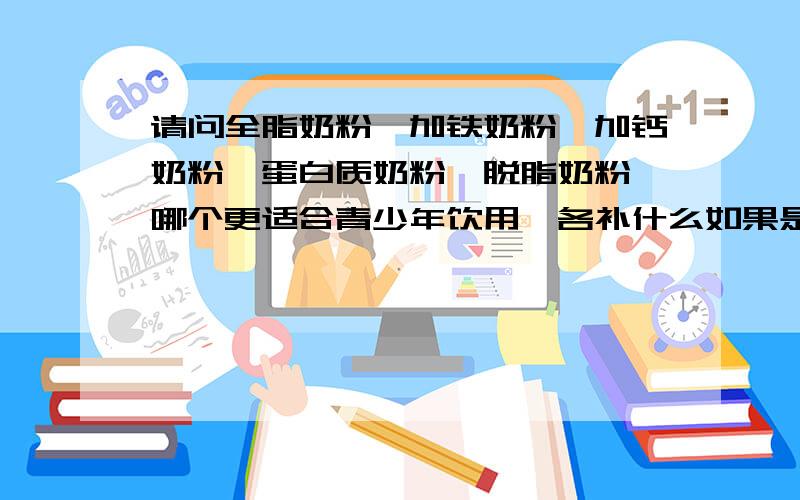 请问全脂奶粉,加铁奶粉,加钙奶粉,蛋白质奶粉,脱脂奶粉,哪个更适合青少年饮用,各补什么如果是增加或者想身体壮一点应该喝哪种