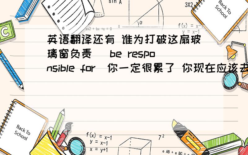 英语翻译还有 谁为打破这扇玻璃窗负责 （be responsible for）你一定很累了 你现在应该去睡觉了 他打算明天把书还掉我一周去健身房游泳一次