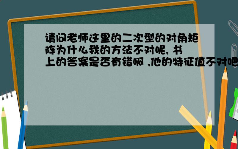 请问老师这里的二次型的对角矩阵为什么我的方法不对呢, 书上的答案是否有错啊 ,他的特征值不对吧