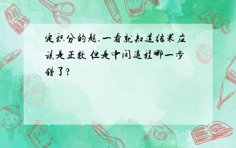 定积分的题.一看就知道结果应该是正数 但是中间过程哪一步错了?