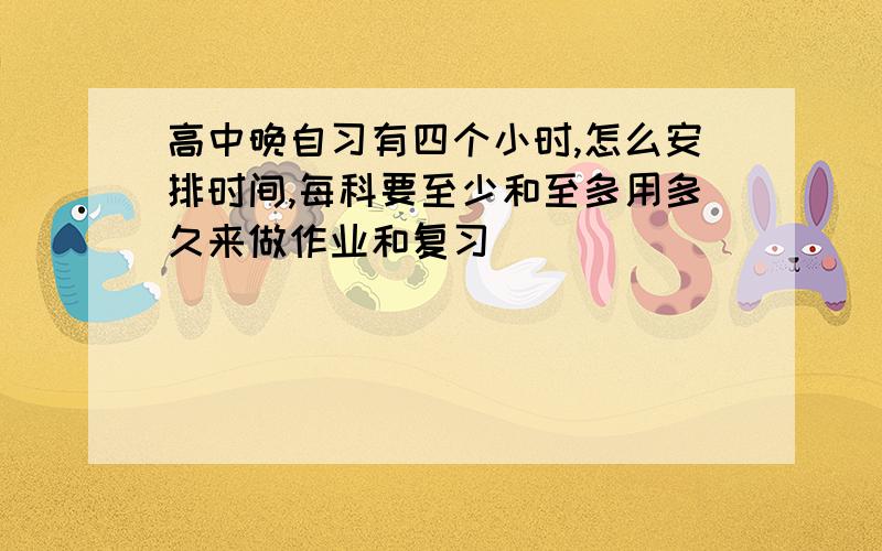 高中晚自习有四个小时,怎么安排时间,每科要至少和至多用多久来做作业和复习