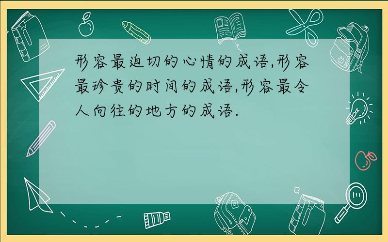 形容最迫切的心情的成语,形容最珍贵的时间的成语,形容最令人向往的地方的成语.