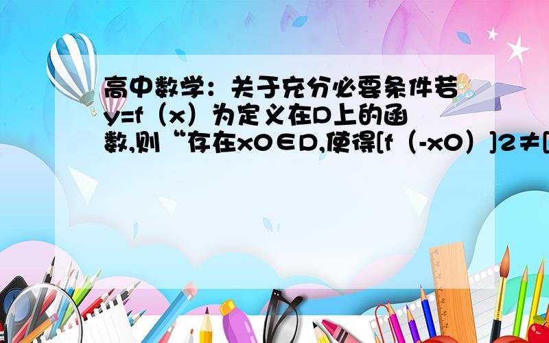 高中数学：关于充分必要条件若y=f（x）为定义在D上的函数,则“存在x0∈D,使得[f（-x0）]2≠[f（x0）]2”是“函数y=f（x）为非奇非偶函数”的?条件．答案是充分且非必要.谁能给个证明.要双向