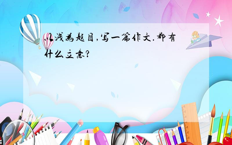 以浅为题目,写一篇作文.都有什么立意?