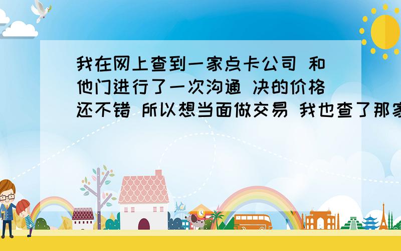 我在网上查到一家点卡公司 和他门进行了一次沟通 决的价格还不错 所以想当面做交易 我也查了那家公司了 在工商局已经注册过了,注册资金1000W 法人也有 不过不知道法人的真实性 我听别