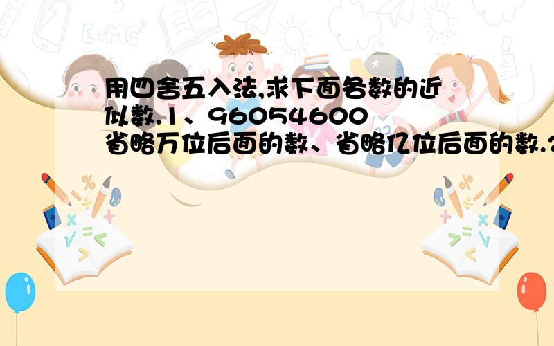 用四舍五入法,求下面各数的近似数.1、96054600 省略万位后面的数、省略亿位后面的数.2、80065380 省略万位后面的数、省略亿位后面的数.