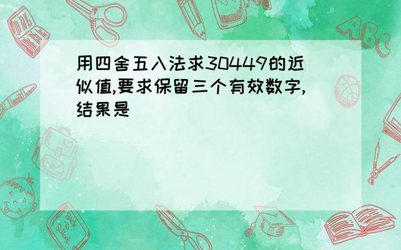 用四舍五入法求30449的近似值,要求保留三个有效数字,结果是