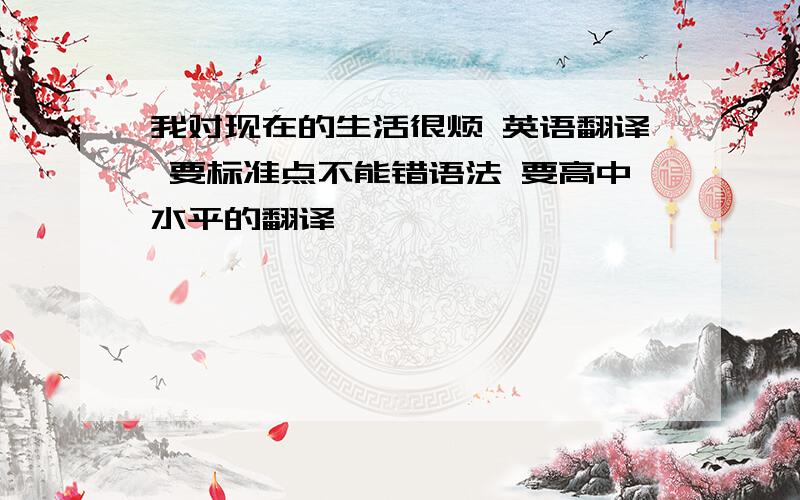 我对现在的生活很烦 英语翻译 要标准点不能错语法 要高中水平的翻译