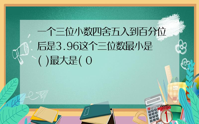 一个三位小数四舍五入到百分位后是3.96这个三位数最小是( )最大是( 0