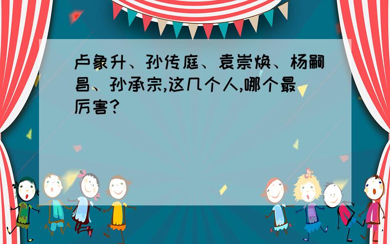 卢象升、孙传庭、袁崇焕、杨嗣昌、孙承宗,这几个人,哪个最厉害?