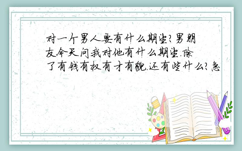 对一个男人要有什么期望?男朋友今天问我对他有什么期望.除了有钱有权有才有貌.还有些什么?急