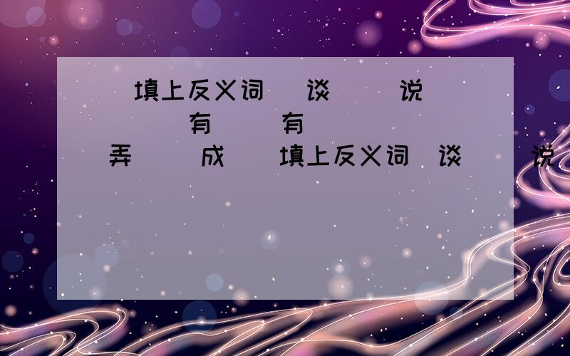 （填上反义词） 谈（ ）说 （ ） 有（ ）有 （ ） 弄（ ）成（（填上反义词）谈（ ）说 （ ）有（ ）有 （ ）弄（ ）成（ ）摇（ ）摆（ ）忆（ ）思（ ）假（ ）济（ ）道（ ）论（ ）（