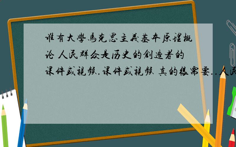 谁有大学马克思主义基本原理概论 人民群众是历史的创造者的课件或视频.课件或视频 真的很需要..人民群众是历史的创造者 这一课的.