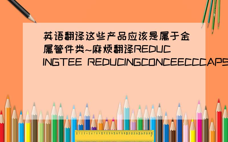 英语翻译这些产品应该是属于金属管件类~麻烦翻译REDUCINGTEE REDUCINGCONCEECCCAPSELBOW(LONG RADIUS)