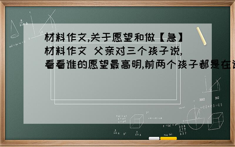 材料作文,关于愿望和做【急】材料作文 父亲对三个孩子说,看看谁的愿望最高明,前两个孩子都是在说自己的愿望,最后一个孩子说：我没有愿望...,我正在存钱,要买一套故事书”话音刚下,大