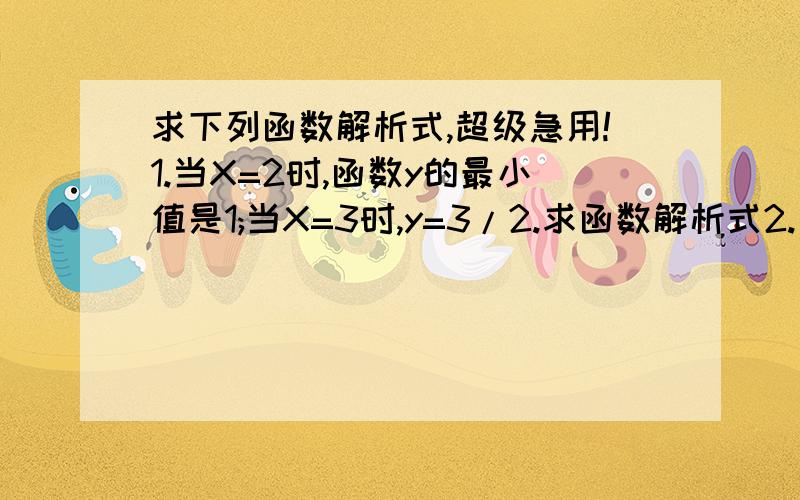 求下列函数解析式,超级急用!1.当X=2时,函数y的最小值是1;当X=3时,y=3/2.求函数解析式2.已知直线Y=x-2和抛物线Y=ax^2+bx+c的两个交点分别在x轴和y轴上,抛物线的对称轴是x=3,求抛物线的解析式.3已知