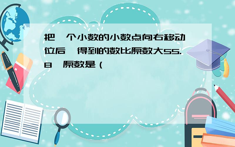 把一个小数的小数点向右移动一位后,得到的数比原数大55.8,原数是（