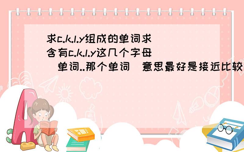 求c.k.l.y组成的单词求含有c.k.l.y这几个字母啲单词..那个单词啲意思最好是接近比较好啲,是比较甜蜜啲..我们四个想组一个小组合..单词不要太长..Thanks!