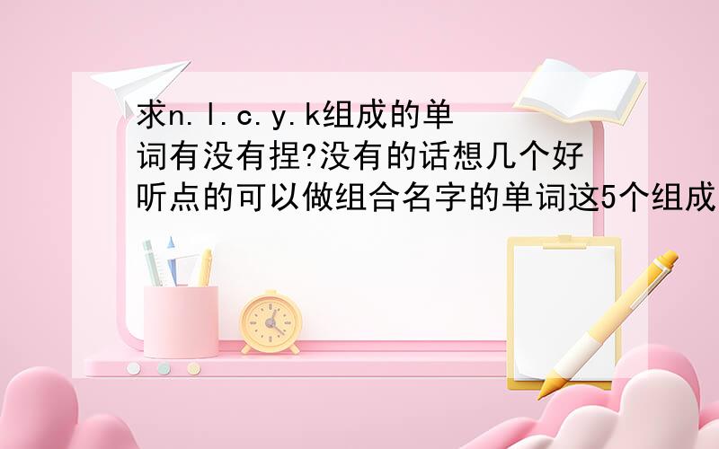 求n.l.c.y.k组成的单词有没有捏?没有的话想几个好听点的可以做组合名字的单词这5个组成悳单词有庅？没有就取个组合悳名字莪们5个人