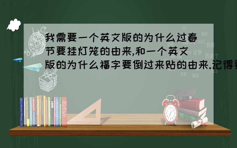 我需要一个英文版的为什么过春节要挂灯笼的由来,和一个英文版的为什么福字要倒过来贴的由来.记得要越短越好!