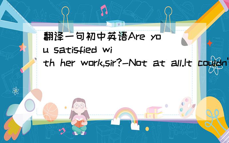 翻译一句初中英语Are you satisfied with her work,sir?-Not at all.It couldn't be any worse.