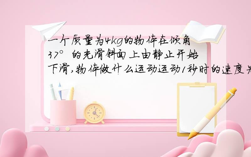 一个质量为4kg的物体在倾角37°的光滑斜面上由静止开始下滑,物体做什么运动运动1秒时的速度为多少?位移多大?若物体与斜面间的动摩擦因数位0.5,若此时是以10m/s的速度冲上光滑斜面，沿斜