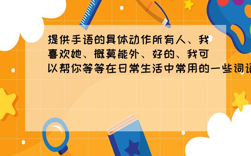 提供手语的具体动作所有人、我喜欢她、概莫能外、好的、我可以帮你等等在日常生活中常用的一些词语、短句的手语表示.