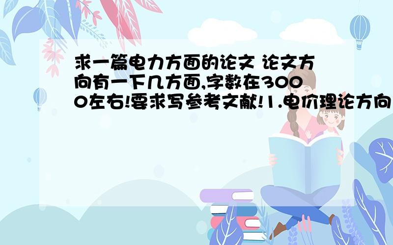 求一篇电力方面的论文 论文方向有一下几方面,字数在3000左右!要求写参考文献!1.电价理论方向（价格、电价、成本、供电成本、需求等……）2.电价制度及电价管理方向（电价制度、电价体