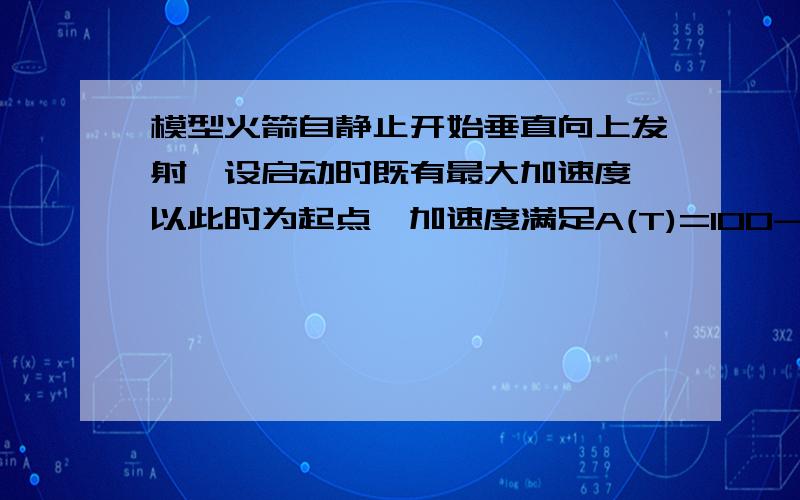 模型火箭自静止开始垂直向上发射,设启动时既有最大加速度,以此时为起点,加速度满足A(T)=100-4T2,求火模型火箭自静止开始垂直向上发射,设启动时既有最大加速度,以此时为起点,加速度满足a