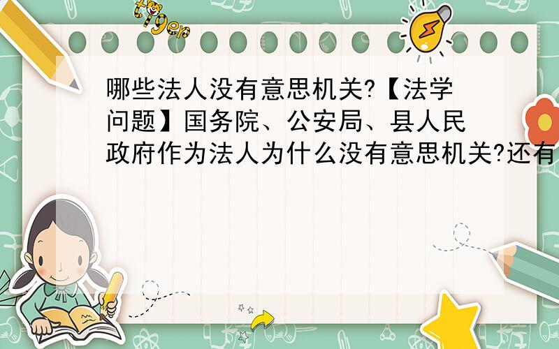 哪些法人没有意思机关?【法学问题】国务院、公安局、县人民政府作为法人为什么没有意思机关?还有哪些法人没有意思机关?