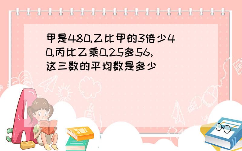 甲是480,乙比甲的3倍少40,丙比乙乘0.25多56,这三数的平均数是多少