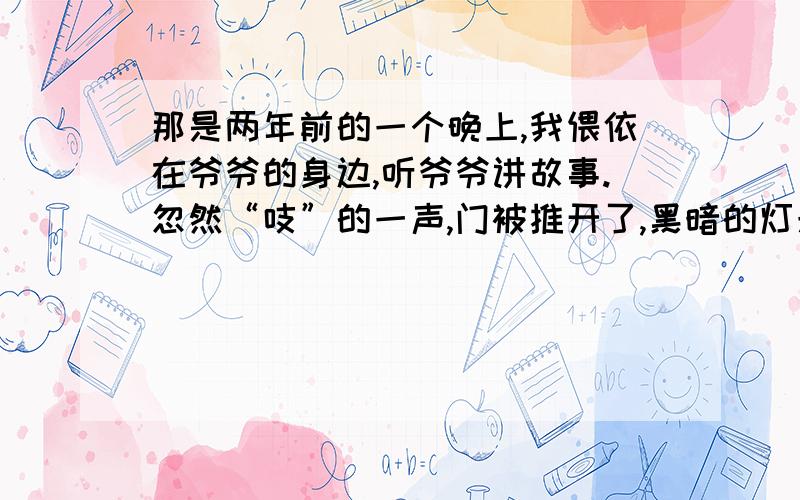 那是两年前的一个晚上,我偎依在爷爷的身边,听爷爷讲故事.忽然“吱”的一声,门被推开了,黑暗的灯光应着张笑容满面地脸,是李叔叔来了,我连忙站起来请李叔叔坐下来,并为他倒上一杯茶.请