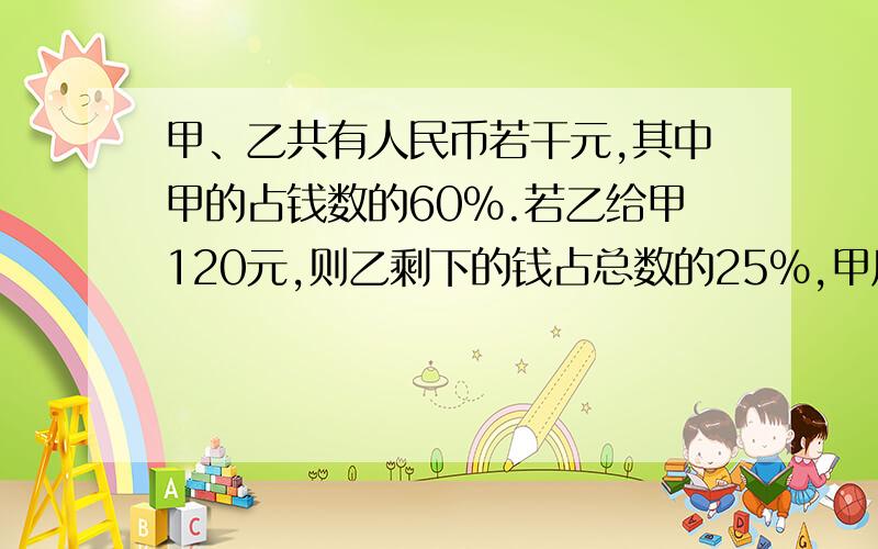 甲、乙共有人民币若干元,其中甲的占钱数的60%.若乙给甲120元,则乙剩下的钱占总数的25%,甲原来有多少人