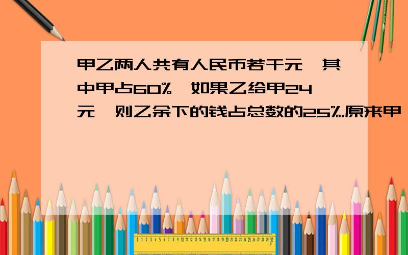 甲乙两人共有人民币若干元,其中甲占60%,如果乙给甲24元,则乙余下的钱占总数的25%.原来甲、乙两人各有人...甲乙两人共有人民币若干元,其中甲占60%,如果乙给甲24元,则乙余下的钱占总数的25%.