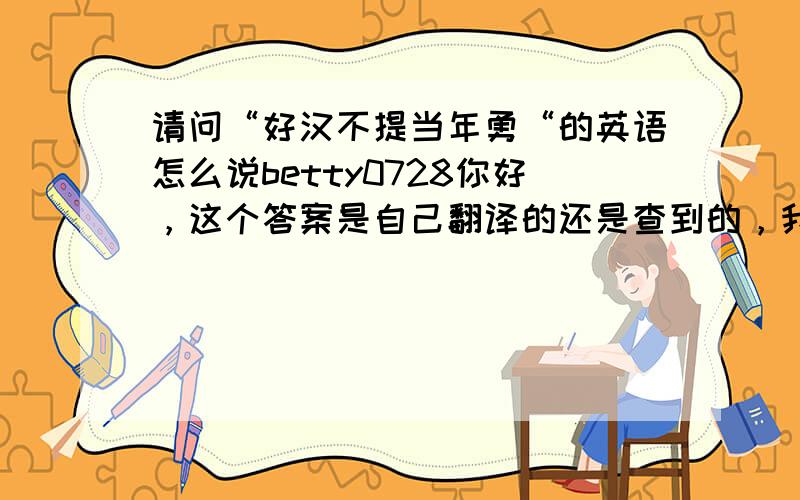 请问“好汉不提当年勇“的英语怎么说betty0728你好，这个答案是自己翻译的还是查到的，我目前还不知是否准确，